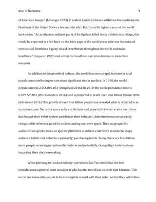 Rise of Narrative 9
of American troops." (Levanger 1973) President Lyndon Johnson withdrew his candidacy for
President of the United States a few months after Tet. Guerrilla fighters around the world
took notice. "As an Algerian militant put it, if his fighters killed thirty soldiers in a village, this
would be reported in a few lines on the back page of the world press whereas the noise of
even a small bomb in a big city would reverberate throughout the world and make
headlines." (Laqueur 1998) and within the headlines narrative dominates more than
weapons.
In addition to the growth of nations, the world has seen a rapid increase in total
population contributing to narratives significant rise in warfare. In 1950, the world
population was 2,556,000,053 (infoplease 2016). In 2010, the world population rose to
6,929,725,043 (WorldoMeters 2016), and is projected to reach over nine billion before 2050.
(infoplease 2016) This growth of over four billion people has revealed what is referred to as
narrative space. Narrative space refers to the time and place individuals receive narratives
that impact their belief system and dictate their behavior. Advertisements are an easily
recognizable reference point for understanding narrative space. They target specific
audiences at specific times on specific platforms to deliver a narrative in order to shape
audience beliefs and behaviors: primarily, purchasing habits. Today there are four billion
more people receiving narratives that inform and potentially change their belief systems
impacting their decision-making.
When planning to conduct military operations Sun Tzu stated that the first
consideration a general must consider is who has the moral law on their side because, "The
moral law causes the people to be in complete accord with their ruler, so that they will follow
 