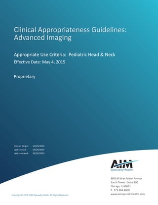 Clinical Appropriateness Guidelines:
Advanced Imaging
Appropriate Use Criteria: Pediatric Head & Neck
Effective Date: May 4, 2015
Proprietary
Date of Origin:	 10/29/2014
Last revised:	 10/29/2014
Last reviewed:	 10/29/2014
Copyright © 2015. AIM Specialty Health. All Rights Reserved
8600 W Bryn Mawr Avenue
South Tower - Suite 800
Chicago, IL 60631
P. 773.864.4600
www.aimspecialtyhealth.com
 