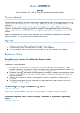 Basic CV template by reed.co.uk 
ADNAN SHAMMOUT 
Address 
Amman- Jordan • Tel.: +962-77-6732324 • adnan.shammout@gmail.com 
Personal statement 
A Senior biomedical/ Electronic engineer with seven years of experience in nearly all fields and departments of the 
hospital and biomedical engineering from medical imaging to laboratory, Endoscopy, OR, CSSD and little work in the 
other fields. 
Experience include service and calibration of equipment, studying of tenders and specifications to purchase 
equipment, acceptance and testing of equipment spare parts and consumables from suppliers, training staff on 
equipment, planning, construct AUTOCAD drawings and performing installations of large equipment such as CT 
scanners. 
Recent achievements with my current position include key role in establishment of the electronic maintenance 
department including the maintenance electronic documentation system. 
Key Skills 
 Proficiency in Microsoft Office, including Excel, Word and PowerPoint 
 Excellent communication skills, both written and verbal, English and Arabic. 
 Very good experience with engineering PC programmes, such as: AUTOCAD, ANSYS, LABVIEW. 
Employment History 
Senior Electronic Engineer, Royal Scientific Society, Jordan 
(Jan 2013 – Present) 
Achievements and responsibilities: 
 Contribution in establishment of the electronic maintenance department including establishment of the 
electronic maintenance documentation system and development of preventive maintenance procedures and 
programmes, planning and purchasing equipment needed in the department. 
 Conducting component level service and maintenance to equipment in the society that contributed in savings 
of about more than 30% of the cost of the service by equipment suppliers and the cost of purchasing new 
parts and equipment. 
 Following up with equipment suppliers when they are doing service to equipment or supplying parts or 
equipment. 
 Joining a committee along with other colleagues from other departments in the society to scrap old and 
unused equipment in the society. 
Electronic Engineer, Royal Scientific Society, Jordan 
(June 2012 – Dec 2012) 
Achievements and responsibilities: (almost the same responsibilities as with Senior Electronic Engineer) 
Biomedical Engineer, Royal Scientific Society- Directorate of Biomedical Engineering, 
Jordan 
(July 2009 – May 2012) 
 