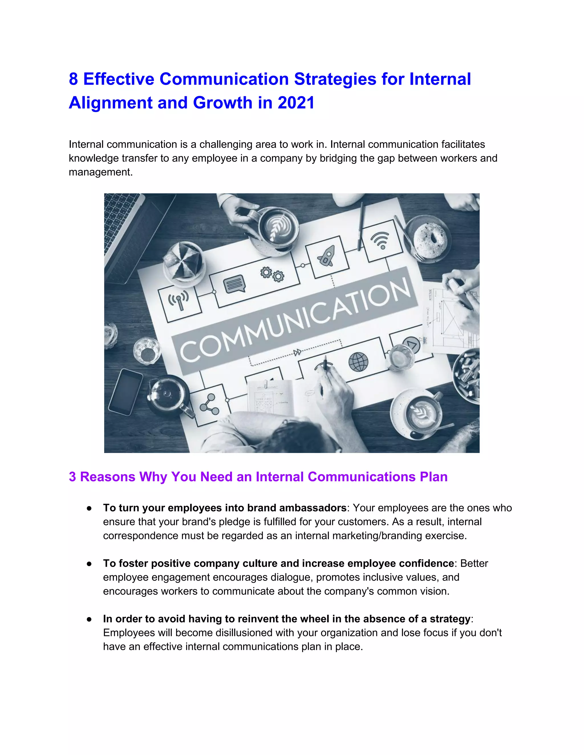 8 Effective Communication Strategies for Internal
Alignment and Growth in 2021
Internal communication is a challenging area to work in. Internal communication facilitates
knowledge transfer to any employee in a company by bridging the gap between workers and
management.
3 Reasons Why You Need an Internal Communications Plan
● To turn your employees into brand ambassadors: Your employees are the ones who
ensure that your brand's pledge is fulfilled for your customers. As a result, internal
correspondence must be regarded as an internal marketing/branding exercise.
● To foster positive company culture and increase employee confidence: Better
employee engagement encourages dialogue, promotes inclusive values, and
encourages workers to communicate about the company's common vision.
● In order to avoid having to reinvent the wheel in the absence of a strategy:
Employees will become disillusioned with your organization and lose focus if you don't
have an effective internal communications plan in place.
 