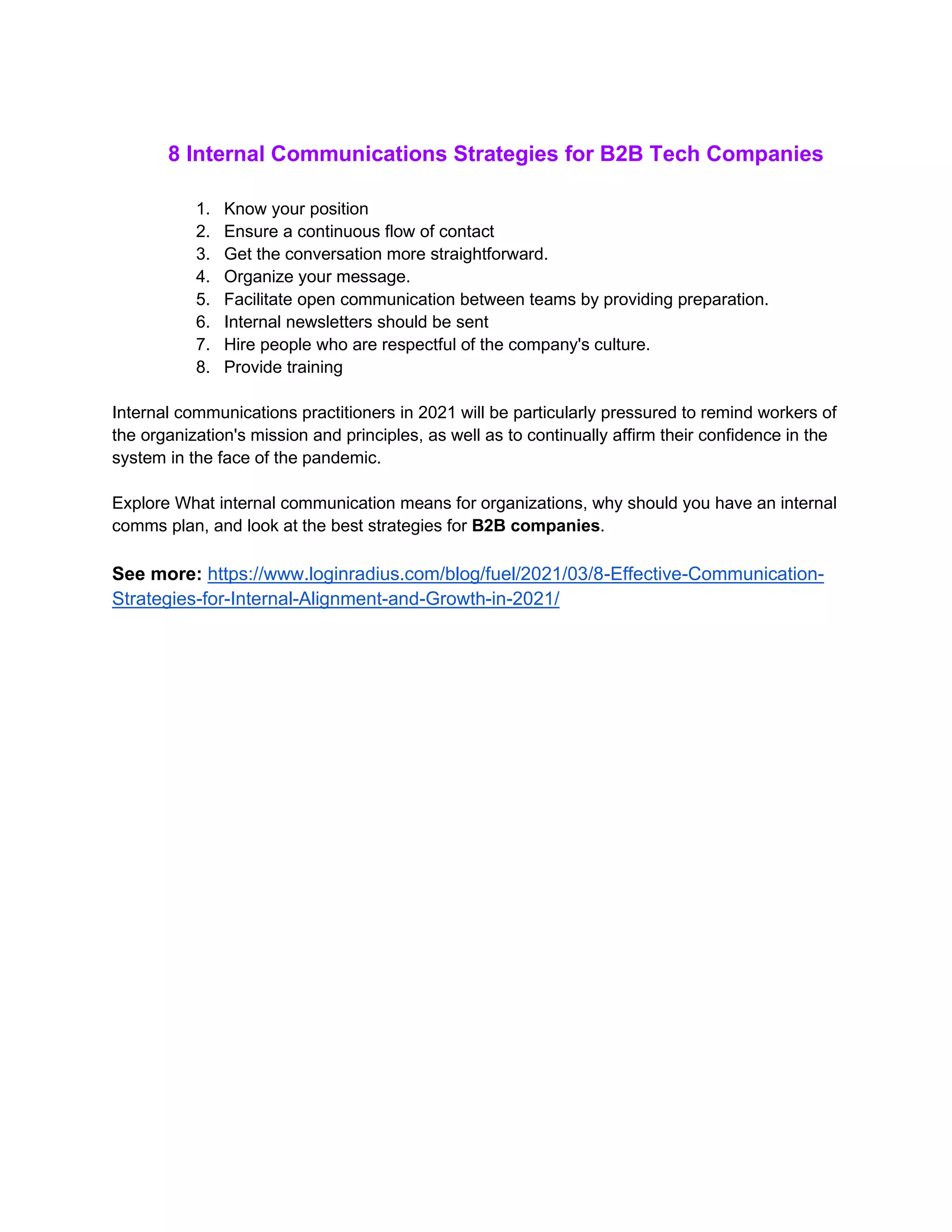 8 Internal Communications Strategies for B2B Tech Companies
1. Know your position
2. Ensure a continuous flow of contact
3. Get the conversation more straightforward.
4. Organize your message.
5. Facilitate open communication between teams by providing preparation.
6. Internal newsletters should be sent
7. Hire people who are respectful of the company's culture.
8. Provide training
Internal communications practitioners in 2021 will be particularly pressured to remind workers of
the organization's mission and principles, as well as to continually affirm their confidence in the
system in the face of the pandemic.
Explore What internal communication means for organizations, why should you have an internal
comms plan, and look at the best strategies for B2B companies.
See more: https://www.loginradius.com/blog/fuel/2021/03/8-Effective-Communication-
Strategies-for-Internal-Alignment-and-Growth-in-2021/
 