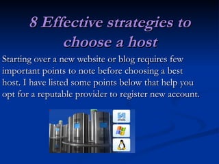 8 Effective strategies to choose a host Starting over a new website or blog requires few important points to note before choosing a best host. I have listed some points below that help you opt for a reputable provider to register new account. 
