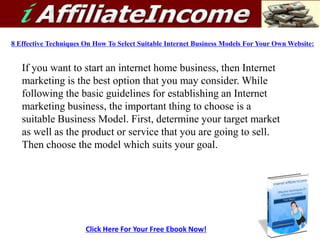 8 Effective Techniques On How To Select Suitable Internet Business Models For Your Own Website: If you want to start an internet home business, then Internet marketing is the best option that you may consider. While following the basic guidelines for establishing an Internet marketing business, the important thing to choose is a suitable Business Model. First, determine your target market as well as the product or service that you are going to sell. Then choose the model which suits your goal.  Click Here For Your Free Ebook Now! 