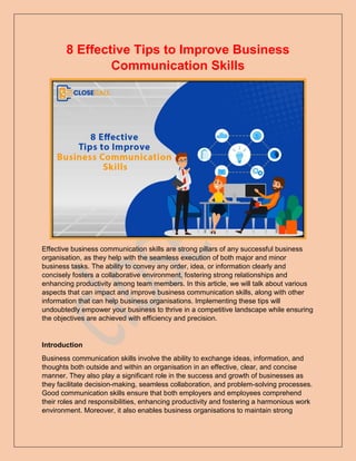 8 Effective Tips to Improve Business
Communication Skills
Effective business communication skills are strong pillars of any successful business
organisation, as they help with the seamless execution of both major and minor
business tasks. The ability to convey any order, idea, or information clearly and
concisely fosters a collaborative environment, fostering strong relationships and
enhancing productivity among team members. In this article, we will talk about various
aspects that can impact and improve business communication skills, along with other
information that can help business organisations. Implementing these tips will
undoubtedly empower your business to thrive in a competitive landscape while ensuring
the objectives are achieved with efficiency and precision.
Introduction
Business communication skills involve the ability to exchange ideas, information, and
thoughts both outside and within an organisation in an effective, clear, and concise
manner. They also play a significant role in the success and growth of businesses as
they facilitate decision-making, seamless collaboration, and problem-solving processes.
Good communication skills ensure that both employers and employees comprehend
their roles and responsibilities, enhancing productivity and fostering a harmonious work
environment. Moreover, it also enables business organisations to maintain strong
 