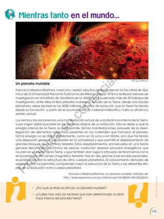 Prohibida
su
reproducción
135
Mientras tanto en el mundo...
Un planeta mutable
Francisco Medina Martínez, mexicano, realizó estudios profesionales en la Facultad de Quí-
mica de la Universidad Nacional Autónoma de México. Desde 1978 ha realizado labores de
investigación en el Instituto de Geofísica de la UNAM y ha publicado más de 30 trabajos de
investigación, entre ellos el libro planeta mutable. El estudio de la Tierra, desde una escala
planetaria, debe esclarecer los 4500 millones de años de evolución que la Tierra ha tenido
desde su formación, a partir de la acumulación de material meteorítico hasta su dinámico
estado actual.
Los sismos y los volcanes son una manifestación actual de una dinámica interna de la Tierra,
cuyo origen debe buscarse en las primeras etapas de su evolución. Esto se debe a que la
energía interna de la Tierra, la cual permite dichas manifestaciones, procede de la desin-
tegración de elementos radiactivos presentes en los materiales que formaron el planeta.
Dicha energía no se disipó rápidamente, como en la Luna o en Marte, sino que ha tenido
una disipación gradual que persiste en la actualidad y que permite el desplazamiento de
grandes bloques de la corteza terrestre. Estos desplazamientos, enmarcados en una teoría
general denominada tectónica de placas, involucran diversos procesos energéticos que
ocurren en el interior de la Tierra, y que también dan lugar a otra serie de fenómenos como
es la presencia del campo magnético terrestre. Hoy en día, gracias a las sondas espaciales,
es posible estudiar la estructura de otros cuerpos planetarios. El conocimiento derivado de
estos estudios ha permitido comprender mejor la estructura de la Tierra y las diferentes eta-
pas de su evolución como cuerpo planetario.
Francisco Medina Martínez. Un planeta mutable. Extraído de:
http://www.laprensa.com.ec/interna.asp?id=2864#.VlKLDXbRbDc
http://goo.gl/PSfu0q
• ¿Por qué se titula el artículo un planeta mutable?
• ¿Cuáles han sido los factores que han determinado la diná-
mica interna del planeta Tierra?
Prohibida
su
reproducción
135
P
r
o
h
i
b
i
d
a
s
u
c
o
m
e
r
c
i
a
l
i
z
a
c
i
ó
n
 