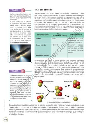 Prohibida
su
reproducción
148
4.1.4. Las estrellas
Son enormes concentraciones de materia, brillantes y calien-
tes. En la clasificación de los cuerpos celestes realizada por
la Unión Astronómica Internacional, quedarían incluidas en la
categoría de los objetos primarios, juntamente con las enanas
marrones y las subenanas marrones. Los objetos primarios es-
tán formados por el colapso gravitatorio de la materia de una
nube interestelar. Vamos a ver en la siguiente tabla las principa-
les características de los objetos primarios:
La fuerza gravitatoria es la res-
ponsable de la atracción que
ejercen los cuerpos con masa
entre ellos.
Si dos partículas se atraen
y colisionan, la masa resul-
tante, mayor, actuará sobre
otras partículas más leja-
nas, repitiendo el proceso y
conduciendo a la formación
de núcleos masivos. Todo
ello comporta la reducción
de tamaño de la nebulosa,
el incremento de su densi-
dad y el inicio de la rotación.
Es el colapso gravitatorio.
Lafusión nuclear esunproceso
en el cual dos núcleos preexis-
tentes chocan y se unen dando
lugar a un núcleo mayor. Para
que este proceso pueda reali-
zarse, son necesarias unas con-
diciones de presión y tempera-
tura extremadamente altas, de
forma que pueda vencerse la
repulsión entre ellos. La reac-
ción fundamental es la que une
dos núcleos de hidrógeno, dan-
do lugar a uno de helio.
y también:
y también:
E
N
G
R
UPO
Y
T
A
M
B
IÉN:
T
I
C
S
R
E
C
O
R
T
A
BLES
C
A
L
C
U
L
A
DORA
E
N
G
R
UPO
Y
T
A
M
B
IÉN:
T
I
C
S
R
E
C
O
R
T
A
BLES
C
A
L
C
U
L
A
DORA
Estrella
Enana marrón
Subenana marrón
Mantiene reacciones
estables de fusión nu-
clear del hidrógeno.
Presentan reaccio-
nes de fusión nuclear
de deuterio durante
un período breve de
tiempo.
m80
13m80
m13
La reacción de fusión nuclear genera una enorme cantidad
de energía, que será la responsable de la temperatura y el bri-
llo de la estrella. Por lo tanto, la estrella se verá sometida a dos
fuerzas fundamentales: la fuerza gravitatoria, que la comprimi-
rá hacia su centro y generará las altas presiones que permitirán
la fusión nuclear, y la fuerza expansiva originada por la energía
liberada. En una estrella como el Sol, estas dos fuerzas están
equilibradas.
Cuando el combustible nuclear de la estrella se agota, esta inicia un nuevo período de reac-
ciones utilizando los nuevos núcleos generados anteriormente. En esta fase, la relación entre las
fuerzas gravitatorias y expansivas varía, la estrella aumenta de volumen y su color cambia al rojo.
También cambiará su luminosidad, que corresponde a la cantidad de energía que emite por
unidad de tiempo.
DENOMINACIÓN
MASA
( EN MASA DE JÚPITER)
CARACTERÍSTICAS
http://goo.gl/wHhrHK
P
r
o
h
i
b
i
d
a
s
u
c
o
m
e
r
c
i
a
l
i
z
a
c
i
ó
n
 