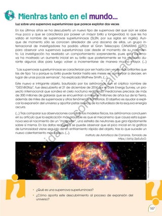 167
• ¿Qué es una supernova superluminosa?
• ¿Cómo aporta este descubrimiento al proceso de expansión del
universo?
Mientras tanto en el mundo...
Luz sobre una supernova superluminosa que parece explotar dos veces
En los últimos años se ha descubierto un nuevo tipo de supernova del que aún se sabe
muy poco y que se caracteriza por poseer un mayor brillo y longevidad, lo que les ha
valido el nombre de supernovas superluminosas (SLSN, por sus siglas en inglés). Aun-
que de momento sólo se conocen alrededor de una docena de ellas, un grupo in-
ternacional de investigadores ha podido utilizar el Gran Telescopio CANARIAS (GTC)
para observar una supernova superluminosa casi desde el momento de su nacimien-
to. La investigación ha revelado un comportamiento sorprendente, pues esta superno-
va ha mostrado un aumento inicial en su brillo que posteriormente se ha reducido du-
rante algunos días para luego volver a incrementarse de manera mucho mayor. (...)
“Las supernovas superluminosas se caracterizan por ser hasta cien veces más brillantes que
las de tipo 1a y porque su brillo puede tardar hasta seis meses en comenzar a decaer, en
lugar de unas pocas semanas”, ha explicado Mathew Smith, (...).
Este nuevo e intrigante objeto, bautizado por los astrónomos con el críptico nombre de
“DES14X3taz”, fue descubierto el 21 de diciembre de 2014 por el Dark Energy Survey, un pro-
yecto internacional que sondea el cielo nocturno realizando mediciones precisas de más
de 300 millones de galaxias que se encuentran a miles de millones de años luz de la Tierra,
además de miles de supernovas y otros fenómenos transitorios. El objetivo es ayudar a expli-
car la expansión del universo y aportar pistas acerca de la naturaleza de la esquiva energía
oscura.
(...) Tras comparar sus observaciones con distintos modelos físicos, los astrónomos concluyen
en su artículo que la explicación más plausible es que el mecanismo que causa esta super-
nova sea el nacimiento de un “magnetar”, una estrella de neutrones que gira rápidamente
sobre sí misma. En los datos recogidos se puede observar que el pico inicial en la gráfica
de luminosidad viene seguido de un enfriamiento rápido del objeto, tras lo que sucede un
nuevo calentamiento más brusco. (...).
https://goo.gl/nK3hle
Instituto de Astrofísica de Canarias. Tomado de
https://bit.ly/2pEu5vO.
P
r
o
h
i
b
i
d
a
s
u
c
o
m
e
r
c
i
a
l
i
z
a
c
i
ó
n
 