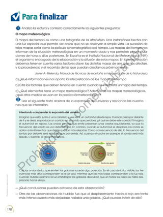 Prohibida
su
reproducción
170
Para finalizar
1 Analiza la lectura y contesta correctamente las siguientes preguntas:
El mapa meteorológico
El mapa del tiempo es como una fotografía de la atmósfera. Una instantánea hecha con
una luz especial que permite ver cosas que no se observan a simple vista. La sucesión de
tales mapas sería como la película cinematográfica del tiempo. Los mapas del tiempo nos
informan de la situación meteorológica en un momento dado y nos permiten prever situa-
ciones de horas o días posteriores. En España es el Instituto Nacional de Meteorología (INM)
el organismo encargado de la elaboración y la difusión de estos mapas. En la interpretación
debemos tener en cuenta varios factores clave: las distintas masas de aire que nos afectan,
y la procedencia y el recorrido de las que puedan afectarnos próximamente.
Javier A. Melendo, Manual de técnicas de montaña e interpretación de la Naturaleza
a) ¿Qué informaciones nos aporta la interpretación de los mapas del tiempo
b) Cita los factores que deben tenerse en cuenta cuando se interpreta unmapa del tiempo.
c) ¿Qué elementos tiene un mapa meteorológico? Además de los mapas meteorológicos,
¿qué otros medios se usan en la predicciónmeteorológica?
2 Lee el siguiente texto acerca de la expansión del universo y responde las cuestio-
nes que se intercalan.
Intentando comprender la expansión del universo
Imagina que estás junto a una carretera y ves venir un automóvil desde lejos. Cuando pasa por delante
de ti y se aleja, se produce un cambio en el sonido que percibes. ¿A qué se debe este cambio? Imagina
el automóvil en reposo. Las ondas sonoras que emite presentan unas crestas equidistantes, ya que la
frecuencia del sonido es una determinada. En cambio, cuando el automóvil se desplaza, las ondas se
apilan ante él mientras que detrás quedan más alejadas. Como consecuencia de ello, la frecuencia del
sonido por delante será más alta que por detrás. Así, cuando el coche se acerque el sonido será más
agudo, y cuando se aleje, más grave.
Con las ondas de luz que emiten las galaxias sucede algo parecido. En el caso de la luz visible, las fre-
cuencias más altas corresponden a la luz azul, mientras que las más bajas corresponden a la luz roja.
Cuando Hubble examinó la luz emitida por las galaxias descubrió que en todos los casos se halla des-
plazada hacia el rojo.
— ¿Qué conclusiones pueden extraerse de esta observación?
— Otra de las observaciones de Hubble fue que el desplazamiento hacia el rojo era tanto
más intenso cuanto más alejadase hallaba una galaxia. ¿Qué puedes inferir de ello?
Para finalizar
1 Lee el siguiente texto acerca de la expansión del universo y responde las cuestiones
que se intercalan.
— ¿Qué conclusiones pueden extraerse de esta observación?
— Otra de las observaciones de Hubble fue que el desplazamiento hacia el rojo era tanto
más intenso cuanto más alejadase hallaba una galaxia. ¿Qué puedes inferir de ello?
— ¿Que sucedería si invirtiéramos el sentido de desplazamiento de las galaxias? ¿Con qué
teoría podemos relacionar esta situación?
Intentando comprender la expansión del universo
Imagina que estás junto a una carretera y ves venir un automóvil desde lejos. Cuando pasa por delante
de ti y se aleja, se produce un cambio en el sonido que percibes. ¿A qué es debido este cambio? Ima-
gina el automóvil en reposo. Las ondas sonoras que emite presentan unas crestas equidistantes, ya que
la frecuencia del sonido es una determinada. En cambio, cuando el automóvil se desplaza, las ondas
se apilan ante él mientras que detrás quedan más alejadas. Como consecuencia de ello, la frecuencia
del sonido por delante será más alta que por detrás. Así, cuando el coche se acerque el sonido será más
agudo, y cuando se aleje, más grave.
Con las ondas de luz que emiten las galaxias sucede algo parecido. En el caso de la luz visible, las fre-
cuencias más altas corresponden a la luz azul, mientras que las más bajas corresponden a la luz roja.
Cuando Hubble examinó la luz emitida por las galaxias descubrió que en todos los casos se halla des-
plazada hacia el rojo.
P
r
o
h
i
b
i
d
a
s
u
c
o
m
e
r
c
i
a
l
i
z
a
c
i
ó
n
 