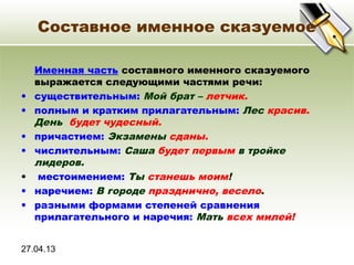 27.04.13
Составное именное сказуемое
Именная часть составного именного сказуемого
выражается следующими частями речи:
• существительным: Мой брат – летчик.
• полным и кратким прилагательным: Лес красив.
День будет чудесный.
• причастием: Экзамены сданы.
• числительным: Саша будет первым в тройке
лидеров.
• местоимением: Ты станешь моим!
• наречием: В городе празднично, весело.
• разными формами степеней сравнения
прилагательного и наречия: Мать всех милей!
 
