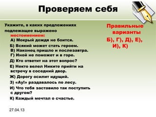 27.04.13
Проверяем себя
Укажите, в каких предложениях
подлежащее выражено
местоимением:
A) Мокрый дождя не боится.
Б) Всякий может стать героем.
В) Наконец пришло и послезавтра.
Г) Иной не поможет и в горе.
Д) Кто ответит на этот вопрос?
Е) Некто велел Никите прийти на
встречу в соседний двор.
Ж) Дорогу осилит идущий.
З) «Ау!» раздавалось по лесу.
И) Что тебя заставило так поступить
с другом?
К) Каждый мечтал о счастье.
Правильные
варианты
Б), Г), Д), Е),
И), К)
 