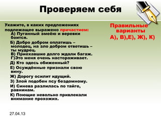 27.04.13
Проверяем себя
Укажите, в каких предложениях
подлежащее выражено причастием:
A) Пуганный змеёю и веревки
боится.
Б) Добро добром оплатишь –
молодец, на зло добром ответишь –
ты мудрец.
В) Приехавшие долго ждали багаж.
Г)Это меня очень настораживает.
Д) Кто здесь обиженный?
Е) Осуждённые признали свою
вину.
Ж) Дорогу осилит идущий.
З) Злой подобен псу бездомному.
И) Синева разлилась по тайге,
равнинам.
К) Поющие невольно привлекали
внимание прохожих.
Правильные
варианты
А), В),Е), Ж), К)
 