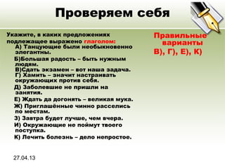 27.04.13
Проверяем себя
Укажите, в каких предложениях
подлежащее выражено глаголом:
A) Танцующие были необыкновенно
элегантны.
Б)Большая радость – быть нужным
людям.
В)Сдать экзамен – вот наша задача.
Г) Хамить – значит настраивать
окружающих против себя.
Д) Заболевшие не пришли на
занятия.
Е) Ждать да догонять – великая мука.
Ж) Приглашённые чинно расселись
по местам.
З) Завтра будет лучше, чем вчера.
И) Окружающие не поймут твоего
поступка.
К) Лечить болезнь – дело непростое.
Правильные
варианты
В), Г), Е), К)
 