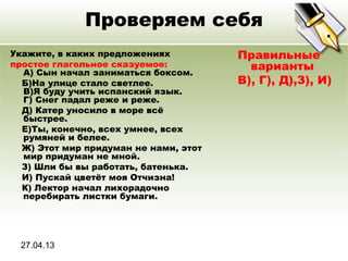 27.04.13
Проверяем себя
Укажите, в каких предложениях
простое глагольное сказуемое:
A) Сын начал заниматься боксом.
Б)На улице стало светлее.
В)Я буду учить испанский язык.
Г) Снег падал реже и реже.
Д) Катер уносило в море всё
быстрее.
Е)Ты, конечно, всех умнее, всех
румяней и белее.
Ж) Этот мир придуман не нами, этот
мир придуман не мной.
З) Шли бы вы работать, батенька.
И) Пускай цветёт моя Отчизна!
К) Лектор начал лихорадочно
перебирать листки бумаги.
Правильные
варианты
В), Г), Д),З), И)
 