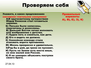 27.04.13
Проверяем себя
Укажите, в каких предложениях
составное глагольное сказуемое:
A)К кругосветному путешествию
Фёдор Конюхов стал готовиться
заранее.
Б) Письма были написаны,
перечитаны и разосланы.
В) Дальний Восток начал волновать
моё воображение с детства.
Г) Будем петь и смеяться, как дети.
Д) Его я видеть не должна.
Е) Хоккейная команда стала
атаковать ворота противника.
Ж) Жизнь прекрасна и удивительна.
З)Рад бы в рай, да грехи не пускают.
И) Пусть на Земле есть места иные,
но мне милей моя Россия.
К) Я не намерен объяснять поступки
своего брата.
Правильные
варианты
А), В), Е), З), К)
 