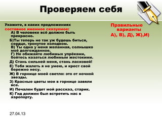 27.04.13
Проверяем себя
Укажите, в каких предложениях
составное именное сказуемое:
A) В человеке всё должно быть
прекрасно.
Б)Ты теперь не так уж будешь биться,
сердце, тронутое холодком.
В) Ты одна у меня желанная, солнышко
моё долгожданное.
Г) Не обижайте любимых упрёками,
бойтесь казаться любимым жестокими.
Д) Стань сильней меня, стань ласковей!
Е) Тебя жалеть я не умею, и крест свой
бережно несу.
Ж) В горнице моей светло: это от ночной
звезды.
З) Красные цветы мои в горнице завяли
все.
И) Печален будет мой рассказ, старик.
К) Гид должен был встретить нас в
аэропорту.
Правильные
варианты
А), В), Д), Ж),И)
 