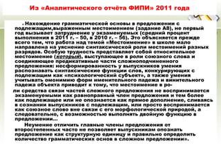 27.04.13
Из «Аналитического отчёта ФИПИ» 2011 года
« Нахождение грамматической основы в предложении с
подлежащим,выраженным местоимением (задание А8), не первый
год вызывает затруднение у экзаменуемых (средний процент
выполнения в 2011 г. – 50, в 2010 г. – 56). Это объясняется прежде
всего тем, что работа над темой «Местоимение» в школе мало
направлена на уяснение синтаксической роли местоимений разных
разрядов. Особую трудность представляет собой относительное
местоимение (который), выступающее в роли союзного слова и
соединяющее предикативные части сложноподчиненного
предложения: несформированность у выпускников умения
распознавать синтаксические функции слов, конкурирующих с
подлежащим как «психологический субъект», а также умения
учитывать омонимию форм именительного падежа и винительного
падежа объекта приводит к тому, что местоимение в ро-
ли средства связи частей сложного предложения не воспринимается
экзаменуемыми как равноправный член предложения и тем более
как подлежащее или не опознается как прямое дополнение, сливаясь
в сознании выпускников с подлежащим, или просто воспринимается
как союзное слово вне связи с его морфологической природой, а
следовательно, с возможностью выполнять двойную функцию в
предложении…
Неумение отличить главные члены предложения от
второстепенных часто не позволяет выпускникам опознать
предложение как структурную единицу и правильно определить
количество грамматических основ в сложном предложении».
 