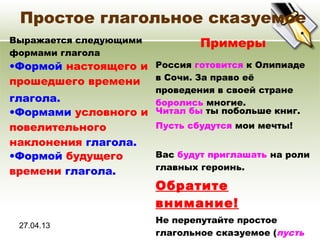 27.04.13
Простое глагольное сказуемое
Выражается следующими
формами глагола
Примеры
•Формой настоящего и
прошедшего времени
глагола.
Россия готовится к Олипиаде
в Сочи. За право её
проведения в своей стране
боролись многие.
•Формами условного и
повелительного
наклонения глагола.
Читал бы ты побольше книг.
Пусть сбудутся мои мечты!
•Формой будущего
времени глагола.
Вас будут приглашать на роли
главных героинь.
Обратите
внимание!
Не перепутайте простое
глагольное сказуемое (пусть
 