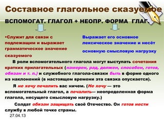 27.04.13
Составное глагольное сказуемое
ВСПОМОГАТ. ГЛАГОЛ + НЕОПР. ФОРМА ГЛАГ.
•Служит для связи с
подлежащим и выражает
грамматическое значение
сказуемого
Выражает его основное
лексическое значение и несёт
основную смысловую нагрузку
В роли вспомогательного глагола могут выступать сочетания
кратких прилагательных (намерен, рад, должен, способен, готов,
обязан и т. п.) и служебного глагола-связки быть в форме одного
из наклонений (в настоящем времени эта связка опускается).
Я не хочу печалить вас ничем. (Не хочу — это
вспомогательный глагол, а печалить— неопределенная форма
глагола, несущего смысловую нагрузку.)
Солдат обязан защищать своё Отечество. Он готов нести
службу в любой точке страны.
 