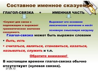 27.04.13
Составное именное сказуемое
ГЛАГОЛ-СВЯЗКА + ИМЕННАЯ ЧАСТЬ
•Служит для связи с
подлежащим и выражает
грамматическое значение
сказуемого.
Выражает его основное
лексическое значение и несёт
основную смысловую нагрузку
Глагол-связка может быть выражен словами
• быть, есть
• считаться, являться, становиться, казаться,
называться, служить и т.п.
Обратите внимание!
В настоящем времени глагол-связка обычно
отсутствует (нулевая связка).
 