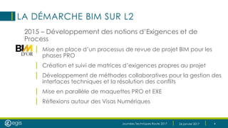 Journées Techniques Route 2017 26 janvier 2017 4
LA DÉMARCHE BIM SUR L2
2015 – Développement des notions d’Exigences et de
Process
| Mise en place d’un processus de revue de projet BIM pour les
phases PRO
| Création et suivi de matrices d’exigences propres au projet
| Développement de méthodes collaboratives pour la gestion des
interfaces techniques et la résolution des conflits
| Mise en parallèle de maquettes PRO et EXE
| Réflexions autour des Visas Numériques
 
