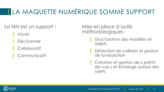 Journées Techniques Route 2017 26 janvier 2017 6
LA MAQUETTE NUMÉRIQUE SOMME SUPPORT
La MN est un support :
| Visuel
| Décisionnel
| Collaboratif
| Communicatif
Mise en place d’outils
méthodologiques :
| Structuration des modèles et
objets
| Détection de collision et gestion
de la résolution
| Création et gestion de « points
de vue » et échange autour des
sujets
 