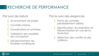 Journées Techniques Route 2017 26 janvier 2017 7
RECHERCHE DE PERFORMANCE
Par suivi de statuts
| Avancement de projet
| Contrôle interne
| Coordination et synthèse
| Validation des modèles
de conception
| Déclenchement de
livrables numériques
Par le suivi des exigences
| Points de contrôle
préalablement définis
| Identification, énumération et
hiérarchisation en vue de la
résolution
| Détection des conflits et des
collisions
 