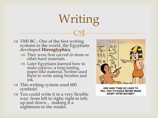 Writing
                          
 3300 BC.- One of the first writing
  systems in the world, the Egyptians
  developed Hieroglyphics.
    They were first carved in stone or
     other hard materials.
    Later Egyptians learned how to
     make papyrus, a long lasting,
     paper-like material. Scribes used
     them to write using brushes and
     ink.
 This writing system used 600
  symbols!
 You could write it in a very flexible
  way: from left to right; right to left;
  up and down… making it a
  nightmare to the reader.
 