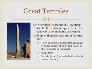 Great Temples
      
   Other than the pyramids, Egyptians
    also built massive temples, which the
    believed to be the home of the gods.
   Some of them shared similar features
    like:
      Rows of sphinxes (imaginary creatures
       with the bodies of lions and heads of
       other animals or humans).
      Huge gates.
      Obelisks (a tall four-sided pillar that is
       pointed on top).
 