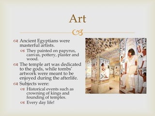 Art
                           
 Ancient Egyptians were
  masterful artists.
    They painted on papyrus,
     canvas, pottery, plaster and
     wood.
 The temple art was dedicated
  to the gods, while tombs’
  artwork were meant to be
  enjoyed during the afterlife.
 Subjects were:
    Historical events such as
     crowning of kings and
     founding of temples.
    Every day life!
 