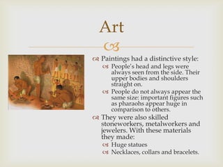 Art
  
 Paintings had a distinctive style:
    People’s head and legs were
     always seen from the side. Their
     upper bodies and shoulders
     straight on.
    People do not always appear the
     same size: important figures such
     as pharaohs appear huge in
     comparison to others.
 They were also skilled
  stoneworkers, metalworkers and
  jewelers. With these materials
  they made:
    Huge statues
    Necklaces, collars and bracelets.
 