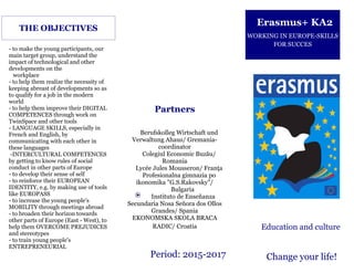 Period: 2015-2017
Berufskolleg Wirtschaft und
Verwaltung Ahaus/ Gremania-
coordinator
Colegiul Economic Buzău/
Romania
Lycée Jules Mousseron/ Franţa
Profesionalna gimnazia po
ikonomika "G.S.Rakovsky"/
Bulgaria
Instituto de Enseñanza
Secundaria Nosa Señora dos Ollos
Grandes/ Spania
EKONOMSKA SKOLA BRACA
RADIC/ Croatia
- to make the young participants, our
main target group, understand the
impact of technological and other
developments on the
workplace
- to help them realize the necessity of
keeping abreast of developments so as
to qualify for a job in the modern
world
- to help them improve their DIGITAL
COMPETENCES through work on
TwinSpace and other tools
- LANGUAGE SKILLS, especially in
French and English, by
communicating with each other in
these languages
-INTERCULTURAL COMPETENCES
by getting to know rules of social
conduct in other parts of Europe
- to develop their sense of self
- to reinforce their EUROPEAN
IDENTITY, e.g. by making use of tools
like EUROPASS
- to increase the young people's
MOBILITY through meetings abroad
- to broaden their horizon towards
other parts of Europe (East - West), to
help them OVERCOME PREJUDICES
and stereotypes
- to train young people's
ENTREPRENEURIAL
THE OBJECTIVES
Erasmus+ KA2
WORKING IN EUROPE-SKILLS
FOR SUCCES
Education and culture
Change your life!
Partners
 
