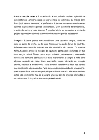 Com o uso da moxa - A moxabustão é um método também aplicado na
auriculoterapia .Embora possa-se usar a moxa de artemísia, ou moxas bem
finas ( até mesmo incensos ) a preferência é para se esquentar as esferas ou
agulhas e aplicá-las nos pontos selecionados. Com o aumento da temperatura,
o estímulo se torna mais intenso. É possível ainda se esquentar a ponta do
próprio apalpador e com ele fazermos estímulos nos pontos necessários
Sangria - Existem pontos que possibilitam uma pequena sangria, como no
caso do ápice da orelha, ou do sulco hipotensor na parte dorsal do pavilhão,
indicados nos casos de pressão alta. Os resultados são rápidos. Da mesma
forma, há casos em que a inserção da agulha no ponto a ser estimulado produz
uma sangria natural. Nestes casos, o procedimento está encerrado, não sendo
necessária nenhuma estimulação a mais. Geralmente a sangria é feita para
eliminar acúmulo de calor, febre, convulsão, dores, elevação da pressão
arterial, cefaléias e inflamações. Mais à frente, voltaremos a falar nos pontos
que geralmente são sangrados. Para a execução da sangria basta uma agulha,
mas existem instrumentos de punção que facilitam a tarefa. Geralmente duas
gotas são o suficiente. Faz-se a sangria uma vez por dia em dias alternados e
no máximo em dois pontos no mesmo procedimento.
9
 