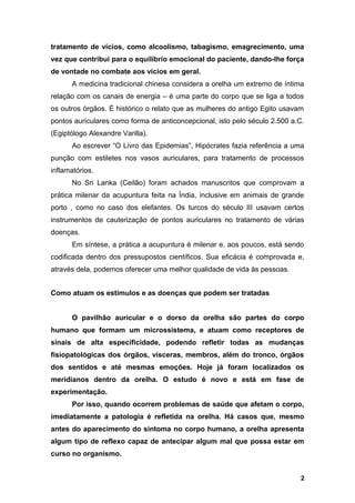 tratamento de vícios, como alcoolismo, tabagismo, emagrecimento, uma
vez que contribui para o equilíbrio emocional do paciente, dando-lhe força
de vontade no combate aos vícios em geral.
A medicina tradicional chinesa considera a orelha um extremo de íntima
relação com os canais de energia – é uma parte do corpo que se liga a todos
os outros órgãos. É histórico o relato que as mulheres do antigo Egito usavam
pontos auriculares como forma de anticoncepcional, isto pelo século 2.500 a.C.
(Egiptólogo Alexandre Varilla).
Ao escrever “O Livro das Epidemias”, Hipócrates fazia referência a uma
punção com estiletes nos vasos auriculares, para tratamento de processos
inflamatórios.
No Sri Lanka (Ceilão) foram achados manuscritos que comprovam a
prática milenar da acupuntura feita na Índia, inclusive em animais de grande
porto , como no caso dos elefantes. Os turcos do século III usavam certos
instrumentos de cauterização de pontos auriculares no tratamento de várias
doenças.
Em síntese, a prática a acupuntura é milenar e, aos poucos, está sendo
codificada dentro dos pressupostos científicos. Sua eficácia é comprovada e,
através dela, podemos oferecer uma melhor qualidade de vida às pessoas.
Como atuam os estímulos e as doenças que podem ser tratadas
O pavilhão auricular e o dorso da orelha são partes do corpo
humano que formam um microssistema, e atuam como receptores de
sinais de alta especificidade, podendo refletir todas as mudanças
fisiopatológicas dos órgãos, vísceras, membros, além do tronco, órgãos
dos sentidos e até mesmas emoções. Hoje já foram localizados os
meridianos dentro da orelha. O estudo é novo e está em fase de
experimentação.
Por isso, quando ocorrem problemas de saúde que afetam o corpo,
imediatamente a patologia é refletida na orelha. Há casos que, mesmo
antes do aparecimento do sintoma no corpo humano, a orelha apresenta
algum tipo de reflexo capaz de antecipar algum mal que possa estar em
curso no organismo.
2
 