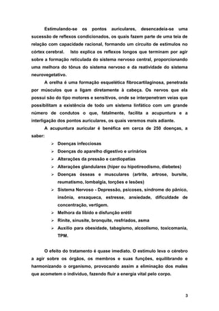 Estimulando-se os pontos auriculares, desencadeia-se uma
sucessão de reflexos condicionados, os quais fazem parte de uma teia de
relação com capacidade racional, formando um circuito de estímulos no
córtex cerebral. Isto explica os reflexos longos que terminam por agir
sobre a formação reticulada do sistema nervoso central, proporcionando
uma melhora do tônus do sistema nervoso e da reatividade do sistema
neurovegetativo.
A orelha é uma formação esquelética fibrocartilaginosa, penetrada
por músculos que a ligam diretamente à cabeça. Os nervos que ela
possui são do tipo motores e sensitivos, onde se interpenetram veias que
possibilitam a existência de todo um sistema linfático com um grande
número de condutos o que, fatalmente, facilita a acupuntura e a
interligação dos pontos auriculares, os quais veremos mais adiante.
A acupuntura auricular é benéfica em cerca de 250 doenças, a
saber:
 Doenças infecciosas
 Doenças do aparelho digestivo e urinários
 Alterações da pressão e cardiopatias
 Alterações glandulares (hiper ou hipotireodismo, diebetes)
 Doenças ósseas e musculares (artrite, artrose, bursite,
reumatismo, lombalgia, torções e lesões)
 Sistema Nervoso - Depressão, psicoses, síndrome do pânico,
insônia, enxaqueca, estresse, ansiedade, dificuldade de
concentração, vertigem.
 Melhora da libido e disfunção erétil
 Rinite, sinusite, bronquite, resfriados, asma
 Auxilio para obesidade, tabagismo, alcoolismo, toxicomania,
TPM.
O efeito do tratamento é quase imediato. O estímulo leva o cérebro
a agir sobre os órgãos, os membros e suas funções, equilibrando e
harmonizando o organismo, provocando assim a eliminação dos males
que acometem o indivíduo, fazendo fluir a energia vital pelo corpo.
3
 