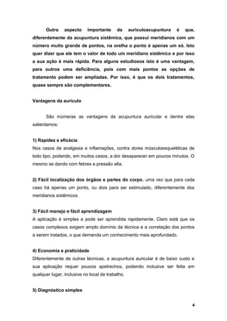 Outro aspecto importante da auriculoacupuntura é que,
diferentemente da acupuntura sistêmica, que possui meridianos com um
número muito grande de pontos, na orelha o ponto é apenas um só. Isto
quer dizer que ele tem o valor de todo um meridiano sistêmico e por isso
a sua ação é mais rápida. Para alguns estudiosos isto é uma vantagem,
para outros uma deficiência, pois com mais pontos as opções de
tratamento podem ser ampliadas. Por isso, é que os dois tratamentos,
quase sempre são complementares.
Vantagens da aurículo
São inúmeras as vantagens da acupuntura auricular e dentre elas
salientamos:
1) Rapidez e eficácia
Nos casos de analgesia e inflamações, contra dores músculoesqueléticas de
todo tipo, podendo, em muitos casos, a dor desaparecer em poucos minutos. O
mesmo se dando com febres e pressão alta.
2) Fácil localização dos órgãos e partes do corpo, uma vez que para cada
caso há apenas um ponto, ou dois para ser estimulado, diferentemente dos
meridianos sistêmicos.
3) Fácil manejo e fácil aprendizagem
A aplicação é simples e pode ser aprendida rapidamente. Claro está que os
casos complexos exigem amplo domínio da técnica e a correlação dos pontos
a serem tratados, o que demanda um conhecimento mais aprofundado.
4) Economia e praticidade
Diferentemente de outras técnicas, a acupuntura auricular é de baixo custo e
sua aplicação requer poucos apetrechos, podendo inclusive ser feita em
qualquer lugar, inclusive no local de trabalho.
5) Diagnóstico simples
4
 