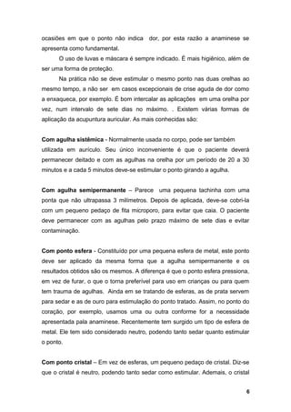 ocasiões em que o ponto não indica dor, por esta razão a anaminese se
apresenta como fundamental.
O uso de luvas e máscara é sempre indicado. É mais higiênico, além de
ser uma forma de proteção.
Na prática não se deve estimular o mesmo ponto nas duas orelhas ao
mesmo tempo, a não ser em casos excepcionais de crise aguda de dor como
a enxaqueca, por exemplo. É bom intercalar as aplicações em uma orelha por
vez, num intervalo de sete dias no máximo. . Existem várias formas de
aplicação da acupuntura auricular. As mais conhecidas são:
Com agulha sistêmica - Normalmente usada no corpo, pode ser também
utilizada em aurículo. Seu único inconveniente é que o paciente deverá
permanecer deitado e com as agulhas na orelha por um período de 20 a 30
minutos e a cada 5 minutos deve-se estimular o ponto girando a agulha.
Com agulha semipermanente – Parece uma pequena tachinha com uma
ponta que não ultrapassa 3 milímetros. Depois de aplicada, deve-se cobri-la
com um pequeno pedaço de fita microporo, para evitar que caia. O paciente
deve permanecer com as agulhas pelo prazo máximo de sete dias e evitar
contaminação.
Com ponto esfera - Constituído por uma pequena esfera de metal, este ponto
deve ser aplicado da mesma forma que a agulha semipermanente e os
resultados obtidos são os mesmos. A diferença é que o ponto esfera pressiona,
em vez de furar, o que o torna preferível para uso em crianças ou para quem
tem trauma de agulhas. Ainda em se tratando de esferas, as de prata servem
para sedar e as de ouro para estimulação do ponto tratado. Assim, no ponto do
coração, por exemplo, usamos uma ou outra conforme for a necessidade
apresentada pala anaminese. Recentemente tem surgido um tipo de esfera de
metal. Ele tem sido considerado neutro, podendo tanto sedar quanto estimular
o ponto.
Com ponto cristal – Em vez de esferas, um pequeno pedaço de cristal. Diz-se
que o cristal é neutro, podendo tanto sedar como estimular. Ademais, o cristal
6
 