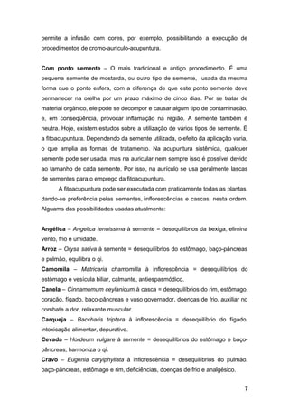 permite a infusão com cores, por exemplo, possibilitando a execução de
procedimentos de cromo-aurículo-acupuntura.
Com ponto semente – O mais tradicional e antigo procedimento. É uma
pequena semente de mostarda, ou outro tipo de semente, usada da mesma
forma que o ponto esfera, com a diferença de que este ponto semente deve
permanecer na orelha por um prazo máximo de cinco dias. Por se tratar de
material orgânico, ele pode se decompor e causar algum tipo de contaminação,
e, em conseqüência, provocar inflamação na região. A semente também é
neutra. Hoje, existem estudos sobre a utilização de vários tipos de semente. É
a fitoacupuntura. Dependendo da semente utilizada, o efeito da aplicação varia,
o que amplia as formas de tratamento. Na acupuntura sistêmica, qualquer
semente pode ser usada, mas na auricular nem sempre isso é possível devido
ao tamanho de cada semente. Por isso, na aurículo se usa geralmente lascas
de sementes para o emprego da fitoacupuntura.
A fitoacupuntura pode ser executada com praticamente todas as plantas,
dando-se preferência pelas sementes, inflorescências e cascas, nesta ordem.
Alguams das possibilidades usadas atualmente:
Angélica – Angelica tenuissima à semente = desequilíbrios da bexiga, elimina
vento, frio e umidade.
Arroz – Orysa sativa à semente = desequilíbrios do estômago, baço-pâncreas
e pulmão, equilibra o qi.
Camomila – Matricaria chamomilla à inflorescência = desequilíbrios do
estômago e vesícula biliar, calmante, antiespasmódico.
Canela – Cinnamomum ceylanicum à casca = desequilíbrios do rim, estômago,
coração, fígado, baço-pâncreas e vaso governador, doenças de frio, auxiliar no
combate a dor, relaxante muscular.
Carqueja – Baccharis triptera à inflorescência = desequilíbrio do fígado,
intoxicação alimentar, depurativo.
Cevada – Hordeum vulgare à semente = desequilíbrios do estômago e baço-
pâncreas, harmoniza o qi.
Cravo – Eugenia caryiphyllata à inflorescência = desequilíbrios do pulmão,
baço-pâncreas, estômago e rim, deficiências, doenças de frio e analgésico.
7
 