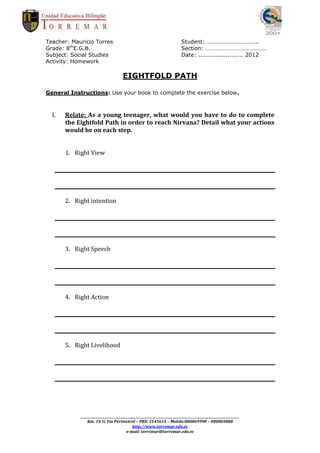 Teacher: Mauricio Torres                                                      Student: ……………………………..
Grade: 8thE.G.B.                                                              Section: ……………………………………
Subject: Social Studies                                                       Date: ....................... 2012
Activity: Homework

                                       EIGHTFOLD PATH

General Instructions: Use your book to complete the exercise below.



  I.   Relate: As a young teenager, what would you have to do to complete
       the Eightfold Path in order to reach Nirvana? Detail what your actions
       would be on each step.


       1. Right View




       2. Right intention




       3. Right Speech




       4. Right Action




       5. Right Livelihood




            _________________________________________________________________________________________________________
                Km. 14 ½ Vía Perimetral – PBX: 2145614 – Mobile:080869990 – 080869888
                                              http://www.torremar.edu.ec
                                          e-mail: torremar@torremar.edu.ec
 