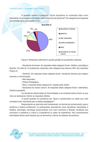 Formação inicial e continuada de professores
A questão número 4 pergunta: “Quais disciplinas ou conteúdos tidos como
importante, no processo de formação, para o exercício da docência?” As categorias de respostas
encontradas para esta questão foram:

Figura 4: Respostas referentes à quarta questão do questionário aplicado.
- Disciplinas Humanas. As respostas desta categoria foram: didática, psicologia e
filosofia. Um total de 14 professoras respondeu esta categoria que abarcou 46% das respostas
(Figura 4).
- Genérico. As respostas desta categoria foram: disciplinas teóricas que exigiam
somente a memorização.
- Não respondeu.
- Prática Pedagógica.
- Ética. A resposta desta categoria foi: respeito pelo cliente.
- Disciplinas do núcleo comum. As respostas desta categoria foram: matemática,
história e geografia.
As disciplinas relacionadas às Humanidades e ao conteúdo teórico foram as que
mais se destacaram dentre as respostas obtidas.
A quinta questão se caracteriza por “Qual o conhecimento ou saber que você
considera mais importante para a prática pedagógica?”
Respondendo ao que tinha sido fundamental, em termos de conhecimento, para a
docência e prática profissional, os participantes assinalaram como disciplinas importantes a
didática, psicologia, sociologia acrescentando num outro momento a filosofia, temáticas que
envolviam a cidadania e a ética e a experiência ou saber da experiência. Tais conhecimentos
assinalados fazem parte daquilo que se denominou chamar de saberes da docência.

10

IX CONGRESSO ESTADUAL PAULISTA SOBRE FORMAÇÃO DE EDUCADORES - 2007
UNESP - UNIVERSIDADE ESTADUAL PAULISTA - PRO-REITORIA DE GRADUAÇÃO

 