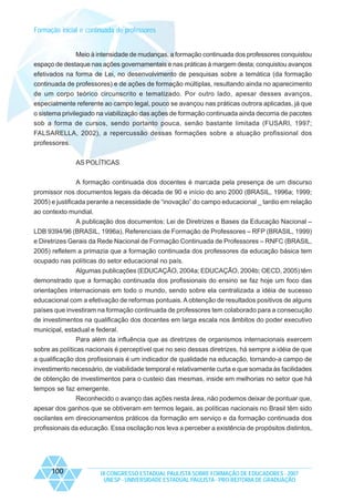 Formação inicial e continuada de professores

Meio à intensidade de mudanças, a formação continuada dos professores conquistou
espaço de destaque nas ações governamentais e nas práticas à margem desta; conquistou avanços
efetivados na forma de Lei, no desenvolvimento de pesquisas sobre a temática (da formação
continuada de professores) e de ações de formação múltiplas, resultando ainda no aparecimento
de um corpo teórico circunscrito e tematizado. Por outro lado, apesar desses avanços,
especialmente referente ao campo legal, pouco se avançou nas práticas outrora aplicadas, já que
o sistema privilegiado na viabilização das ações de formação continuada ainda decorria de pacotes
sob a forma de cursos, sendo portanto pouca, senão bastante limitada (FUSARI, 1997;
FALSARELLA, 2002), a repercussão dessas formações sobre a atuação profissional dos
professores.
AS POLÍTICAS
A formação continuada dos docentes é marcada pela presença de um discurso
promissor nos documentos legais da década de 90 e início do ano 2000 (BRASIL, 1996a; 1999;
2005) e justificada perante a necessidade de “inovação” do campo educacional _ tardio em relação
ao contexto mundial.
A publicação dos documentos: Lei de Diretrizes e Bases da Educação Nacional –
LDB 9394/96 (BRASIL, 1996a), Referenciais de Formação de Professores – RFP (BRASIL, 1999)
e Diretrizes Gerais da Rede Nacional de Formação Continuada de Professores – RNFC (BRASIL,
2005) refletem a primazia que a formação continuada dos professores da educação básica tem
ocupado nas políticas do setor educacional no país.
Algumas publicações (EDUCAÇÃO, 2004a; EDUCAÇÃO, 2004b; OECD, 2005) têm
demonstrado que a formação continuada dos profissionais do ensino se faz hoje um foco das
orientações internacionais em todo o mundo, sendo sobre ela centralizada a idéia de sucesso
educacional com a efetivação de reformas pontuais. A obtenção de resultados positivos de alguns
países que investiram na formação continuada de professores tem colaborado para a consecução
de investimentos na qualificação dos docentes em larga escala nos âmbitos do poder executivo
municipal, estadual e federal.
Para além da influência que as diretrizes de organismos internacionais exercem
sobre as políticas nacionais é perceptível que no seio dessas diretrizes, há sempre a idéia de que
a qualificação dos profissionais é um indicador de qualidade na educação, tornando-a campo de
investimento necessário, de viabilidade temporal e relativamente curta e que somada às facilidades
de obtenção de investimentos para o custeio das mesmas, inside em melhorias no setor que há
tempos se faz emergente.
Reconhecido o avanço das ações nesta área, não podemos deixar de pontuar que,
apesar dos ganhos que se obtiveram em termos legais, as políticas nacionais no Brasil têm sido
oscilantes em direcionamentos práticos da formação em serviço e da formação continuada dos
profissionais da educação. Essa oscilação nos leva a perceber a existência de propósitos distintos,

100

IX CONGRESSO ESTADUAL PAULISTA SOBRE FORMAÇÃO DE EDUCADORES - 2007
UNESP - UNIVERSIDADE ESTADUAL PAULISTA - PRO-REITORIA DE GRADUAÇÃO

 