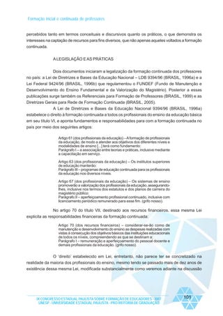Formação inicial e continuada de professores

percebidos tanto em termos conceituais e discursivos quanto os práticos, o que demonstra os
interesses na captação de recursos para fins diversos, que não apenas aqueles voltados a formação
continuada.
A LEGISLAÇÃO E AS PRÁTICAS
Dois documentos iniciaram a legalização da formação continuada dos professores
no país: a Lei de Diretrizes e Bases da Educação Nacional – LDB 9394/96 (BRASIL, 1996a) e a
Lei Federal 9424/96 (BRASIL, 1996b) que regulamentou o FUNDEF (Fundo de Manutenção e
Desenvolvimento do Ensino Fundamental e da Valorização do Magistério). Posterior a essas
publicações surge também os Referenciais para Formação de Professores (BRASIL, 1999) e as
Diretrizes Gerais para Rede de Formação Continuada (BRASIL, 2005).
A Lei de Diretrizes e Bases da Educação Nacional 9394/96 (BRASIL, 1996a)
estabelece o direito à formação continuada a todos os profissionais do ensino da educação básica
em seu título VI, e aponta fundamentos e responsabilidades para com a formação continuada no
país por meio dos seguintes artigos:
Artigo 61 (dos profissionais da educação) – A formação de profissionais
da educação, de modo a atender aos objetivos dos diferentes níveis e
modalidades de ensino [...] terá como fundamento:
Parágrafo I – a associação entre teorias e práticas, inclusive mediante
a capacitação em serviço.
Artigo 63 (dos profissionais da educação) – Os institutos superiores
de educação manterão:
Parágrafo III – programas de educação continuada para os profissionais
da educação nos diversos níveis.
Artigo 67 (dos profissionais da educação) – Os sistemas de ensino
promoverão a valorização dos profissionais da educação, assegurandolhes, inclusive nos termos dos estatutos e dos planos de carreira do
magistério público:
Parágrafo II – aperfeiçoamento profissional continuado, inclusive com
licenciamento periódico remunerado para esse fim. (grifo nosso).

No artigo 70 do título VII, destinado aos recursos financeiros, essa mesma Lei
explicita as responsabilidades financeiras da formação continuada:
Artigo 70 (dos recursos financeiros) – considerar-se-ão como de
manutenção e desenvolvimento do ensino as despesas realizadas com
vistas à consecução dos objetivos básicos das instituições educacionais
de todos os níveis, compreendendo as que se destinam a:
Parágrafo I – remuneração e aperfeiçoamento do pessoal docente e
demais profissionais da educação. (grifo nosso).

O ‘direito’ estabelecido em Lei, entretanto, não parece ter se concretizado na
realidade da maioria dos profissionais do ensino, mesmo tendo se passado mais de dez anos de
existência dessa mesma Lei, modificada substancialmente como veremos adiante na discussão

IX CONGRESSO ESTADUAL PAULISTA SOBRE FORMAÇÃO DE EDUCADORES - 2007
UNESP - UNIVERSIDADE ESTADUAL PAULISTA - PRO-REITORIA DE GRADUAÇÃO

101

 