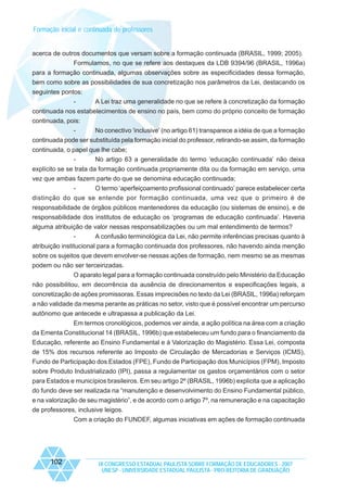 Formação inicial e continuada de professores

acerca de outros documentos que versam sobre a formação continuada (BRASIL, 1999; 2005).
Formulamos, no que se refere aos destaques da LDB 9394/96 (BRASIL, 1996a)
para a formação continuada, algumas observações sobre as especificidades dessa formação,
bem como sobre as possibilidades de sua concretização nos parâmetros da Lei, destacando os
seguintes pontos:
-

A Lei traz uma generalidade no que se refere à concretização da formação

continuada nos estabelecimentos de ensino no país, bem como do próprio conceito de formação
continuada, pois:
No conectivo ‘inclusive’ (no artigo 61) transparece a idéia de que a formação
continuada pode ser substituída pela formação inicial do professor, retirando-se assim, da formação
continuada, o papel que lhe cabe;
No artigo 63 a generalidade do termo ‘educação continuada’ não deixa
explícito se se trata da formação continuada propriamente dita ou da formação em serviço, uma
vez que ambas fazem parte do que se denomina educação continuada;
O termo ‘aperfeiçoamento profissional continuado’ parece estabelecer certa
distinção do que se entende por formação continuada, uma vez que o primeiro é de
responsabilidade de órgãos públicos mantenedores da educação (ou sistemas de ensino), e de
responsabilidade dos institutos de educação os ‘programas de educação continuada’. Haveria
alguma atribuição de valor nessas responsabilizações ou um mal entendimento de termos?
A confusão terminológica da Lei, não permite inferências precisas quanto à
atribuição institucional para a formação continuada dos professores, não havendo ainda menção
sobre os sujeitos que devem envolver-se nessas ações de formação, nem mesmo se as mesmas
podem ou não ser terceirizadas.
O aparato legal para a formação continuada construído pelo Ministério da Educação
não possibilitou, em decorrência da ausência de direcionamentos e especificações legais, a
concretização de ações promissoras. Essas imprecisões no texto da Lei (BRASIL, 1996a) reforçam
a não validade da mesma perante as práticas no setor, visto que é possível encontrar um percurso
autônomo que antecede e ultrapassa a publicação da Lei.
Em termos cronológicos, podemos ver ainda, a ação política na área com a criação
da Ementa Constitucional 14 (BRASIL, 1996b) que estabeleceu um fundo para o financiamento da
Educação, referente ao Ensino Fundamental e à Valorização do Magistério. Essa Lei, composta
de 15% dos recursos referente ao Imposto de Circulação de Mercadorias e Serviços (ICMS),
Fundo de Participação dos Estados (FPE), Fundo de Participação dos Municípios (FPM), Imposto
sobre Produto Industrializado (IPI), passa a regulamentar os gastos orçamentários com o setor
para Estados e municípios brasileiros. Em seu artigo 2º (BRASIL, 1996b) explicita que a aplicação
do fundo deve ser realizada na “manutenção e desenvolvimento do Ensino Fundamental público,
e na valorização de seu magistério”, e de acordo com o artigo 7º, na remuneração e na capacitação
de professores, inclusive leigos.
Com a criação do FUNDEF, algumas iniciativas em ações de formação continuada

102

IX CONGRESSO ESTADUAL PAULISTA SOBRE FORMAÇÃO DE EDUCADORES - 2007
UNESP - UNIVERSIDADE ESTADUAL PAULISTA - PRO-REITORIA DE GRADUAÇÃO

 
