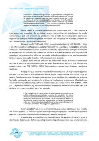 Formação inicial e continuada de professores
salariais ou institucionais para que os professores participem de
programas de formação e a inexistência de tempo previsto na jornada
de trabalho e no calendário escolar para formação em serviço [...] não
se planeja de forma articulada ações extensivas e de profundidade,
priorizando-se a alternativa de grandes eventos pontuais, cujo efeito é
bastante relativo e discutível [...] não há como considerar suas reais
necessidades e avanços em atividades desse tipo.

Deste modo, a formação continuada dos professores, sob o descompasso e
interrupções das propostas, não se efetiva, mesmo nos âmbitos mais estruturados de gestão
educacional, o que tem requerido na atualidade, uma tomada de decisão precisa acerca dos
objetivos da formação continuada para os anseios de uma sociedade em mudança, visto que ela
tem, historicamente, se mostrado necessária.
Há ainda nos RFP (BRASIL, 1999), preconizado também na LDB (BRASIL, 1996a)
e em referenciais bibliográficos nacionais (GIOVANNI, 2001) a sugestão de realização da formação
continuada no âmbito das instituições escolares. Entretanto, o problema da formação do formador
ou responsável pela formação dos professores permanece, ficando a dúvida acerca do profissional
capacitado para desenvolver tal tarefa na escola. Valendo considerar ainda que há restrições
também quanto à inserção de outros profissionais alheios à escola.
A escola como foco de formação do professores enseja a discussão acerca dos
recursos e métodos disponibilizados para as ações formativas na escola – que também não
encontra espaço nos RFP (BRASIL, 1999). Tais aspectos constituem complicadores carentes de
resolução.
Parece-nos que há uma necessidade emergente para um mapeamento sobre os
entraves que dificultam a aplicabilidade da formação nos diversos níveis e instâncias onde ela
ocorre. Esse levantamento de dados mais precisos sobre as diferentes realidades de ações de
formação continuada, abre um caminho profícuo na resolução de problemas e dificuldades do
desenvolvimento profissional do professor. Nesse sentido, de acordo com os RFP (BRASIL, 1999,
p. 47), é possível encontrar alguns intervenientes do processo de formação contínua no país, que
ainda se encontram precários, como por exemplo:
[...] a inexistência de mecanismos de acompanhamento contínuo da
prática pedagógica, de avaliação periódica dos resultados das ações
desenvolvidas e de identificação de demandas de formação, colocadas
pelas dificuldades que encontram os professores no exercício
profissional, [que] prejudica a qualidade de formação, uma vez que
estes são instrumentos de avaliação fundamentais para o planejamento
e redimensionamento dos programas. (grifo nosso).

Assim, tais observações nos levam a inferir que apesar da legalização – que constitui
um avanço positivo – a formação continuada de professores apresenta características bastante
pontuais que evidenciam um campo ainda em processo de formação.
A avaliação e acompanhamento das práticas de formação continuada e, ainda, a
identificação de demandas de formação são precisamente pontos essenciais para um planejamento

104

IX CONGRESSO ESTADUAL PAULISTA SOBRE FORMAÇÃO DE EDUCADORES - 2007
UNESP - UNIVERSIDADE ESTADUAL PAULISTA - PRO-REITORIA DE GRADUAÇÃO

 
