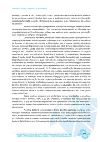 Formação inicial e continuada de professores

estratégico na área. A não contemplação prática, validada em documentação oficial reflete os
duros caminhos a serem trilhados, bem como a ausência de uma cultura de informação,
capacitação/formação coerente, interlocutora das legalizações e das necessidades do contexto
educacional.
Sabe-se, contudo, que o planejamento e a definição de estratégias requer capacidade
de antecipar demandas e necessidades _ fator que nos dias atuais constitui um diferencial para
proposta e/ou desenvolvimento de ações políticas para quaisquer setor, especialmente a educação,
cujos objetivos são atingidos a longo prazo.
Uma iniciativa importante, em face da carência de articulações e planejamento nos
processos de formações realizados para os professores na educação básica no país, e da ausência
de diretrizes norteadoras mais precisas e diferenciadas, está a recente institucionalização da
formação continuada de professores por meio da criação, pelo MEC, da Rede Nacional de Formação
Continuada (BRASIL, 2005). Essa rede se compõe pelo estabelecimento de uma parceria entre
os órgãos: MEC, Sistemas de Ensino, e Centros de Pesquisa e Desenvolvimento da Educação e
baseia-se em quatro principais eixos: Redefinição e ampliação do financiamento da educação
básica, Inclusão social, Democratização da gestão, Valorização formação inicial e continuada
dos profissionais da educação, os quais visam atender os seguintes objetivos: 1) Institucionalizar
o atendimento da demanda de formação continuada; 2) Desenvolver uma concepção de sistema
de formação em que a autonomia se construa pela colaboração, e a flexibilidade encontre seus
contornos na articulação e na interação; 3) Contribuir com a qualificação da ação docente no
sentido de garantir uma aprendizagem efetiva e uma escola de qualidade para todos; 4) Contribuir
com o desenvolvimento da autonomia intelectual e profissional dos docentes; 5) Desencadear
uma dinâmica de interação entre os saberes pedagógicos produzidos pelos Centros, no
desenvolvimento da formação docente, e pelos professores dos sistemas de ensino, em sua
prática docente; 6) Subsidiar a reflexão permanente na e sobre a prática docente, com exercício
da crítica do sentido e da gênese da sociedade, da cultura, da educação e do conhecimento, e o
aprofundamento da articulação entre os componentes curriculares e a realidade sócio-histórica;
7) Institucionalizar e fortalecer o trabalho coletivo como meio de reflexão teórica e construção da
prática pedagógica.
Esses objetivos possuem uma similaridade com as orientações e as críticas
contidas nos RFP (BRASIL, 1999, p. 22-23). Entretanto, a viabilidade das ações parece ser
problemática, já que as instâncias responsáveis não apresentam estrutura para efetivá-las –
caracterizando a histórica descontinuidade das políticas públicas no país, especialmente em ações
educacionais.
A política da RNFC se materializa no âmbito da esfera pública de ensino nas redes
municipais e estaduais, habilitando os docentes atuantes nos níveis da educação básica (educação
infantil, ensino fundamental e ensino médio) por meio de ensino a distância (EAD), certificando-os
em nível médio (para os professores atuantes na educação infantil e nas séries iniciais do ensino
fundamental) e também, em nível superior (para docentes das disciplinas específicas do currículo

IX CONGRESSO ESTADUAL PAULISTA SOBRE FORMAÇÃO DE EDUCADORES - 2007
UNESP - UNIVERSIDADE ESTADUAL PAULISTA - PRO-REITORIA DE GRADUAÇÃO

105

 