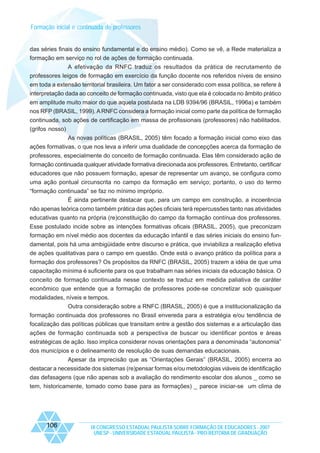 Formação inicial e continuada de professores

das séries finais do ensino fundamental e do ensino médio). Como se vê, a Rede materializa a
formação em serviço no rol de ações de formação continuada.
A efetivação da RNFC traduz os resultados da prática de recrutamento de
professores leigos de formação em exercício da função docente nos referidos níveis de ensino
em toda a extensão territorial brasileira. Um fator a ser considerado com essa política, se refere à
interpretação dada ao conceito de formação continuada, visto que ela é colocada no âmbito prático
em amplitude muito maior do que aquela postulada na LDB 9394/96 (BRASIL, 1996a) e também
nos RFP (BRASIL, 1999). A RNFC considera a formação inicial como parte da política de formação
continuada, sob ações de certificação em massa de profissionais (professores) não habilitados.
(grifos nosso)
As novas políticas (BRASIL, 2005) têm focado a formação inicial como eixo das
ações formativas, o que nos leva a inferir uma dualidade de concepções acerca da formação de
professores, especialmente do conceito de formação continuada. Elas têm considerado ação de
formação continuada qualquer atividade formativa direcionada aos professores. Entretanto, certificar
educadores que não possuem formação, apesar de representar um avanço, se configura como
uma ação pontual circunscrita no campo da formação em serviço; portanto, o uso do termo
“formação continuada” se faz no mínimo impróprio.
É ainda pertinente destacar que, para um campo em construção, a incoerência
não apenas teórica como também prática das ações oficiais terá repercussões tanto nas atividades
educativas quanto na própria (re)constituição do campo da formação contínua dos professores.
Esse postulado incide sobre as intenções formativas oficais (BRASIL, 2005), que preconizam
formação em nível médio aos docentes da educação infantil e das séries iniciais do ensino fundamental, pois há uma ambigüidade entre discurso e prática, que inviabiliza a realização efetiva
de ações qualitativas para o campo em questão. Onde está o avanço prático da política para a
formação dos professores? Os propósitos da RNFC (BRASIL, 2005) trazem a idéia de que uma
capacitação mínima é suficiente para os que trabalham nas séries iniciais da educação básica. O
conceito de formação continuada nesse contexto se traduz em medida paliativa de caráter
econômico que entende que a formação de professores pode-se concretizar sob quaisquer
modalidades, níveis e tempos.
Outra consideração sobre a RNFC (BRASIL, 2005) é que a institucionalização da
formação continuada dos professores no Brasil envereda para a estratégia e/ou tendência de
focalização das políticas públicas que transitam entre a gestão dos sistemas e a articulação das
ações de formação continuada sob a perspectiva de buscar ou identificar pontos e áreas
estratégicas de ação. Isso implica considerar novas orientações para a denominada “autonomia”
dos municípios e o delineamento de resolução de suas demandas educacionais.
Apesar da imprecisão que as “Orientações Gerais” (BRASIL, 2005) encerra ao
destacar a necessidade dos sistemas (re)pensar formas e/ou metodologias viáveis de identificação
das defasagens (que não apenas sob a avaliação do rendimento escolar dos alunos _ como se
tem, historicamente, tomado como base para as formações) _ parece iniciar-se um clima de

106

IX CONGRESSO ESTADUAL PAULISTA SOBRE FORMAÇÃO DE EDUCADORES - 2007
UNESP - UNIVERSIDADE ESTADUAL PAULISTA - PRO-REITORIA DE GRADUAÇÃO

 