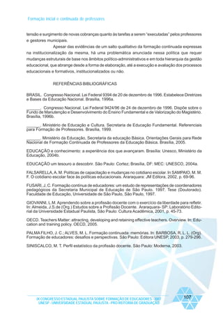 Formação inicial e continuada de professores

tensão e surgimento de novas cobranças quanto às tarefas a serem “executadas” pelos professores
e gestores municipais.
Apesar das evidências de um salto qualitativo da formação continuada expressas
na institucionalização da mesma, há uma problemática anunciada nessa política que requer
mudanças estruturais de base nos âmbitos político-administrativos e em toda hierarquia da gestão
educacional, que abrange desde a forma de elaboração, até a execução e avaliação dos processos
educacionais e formativos, institucionalizados ou não.
REFERÊNCIAS BIBLIOGRÁFICAS
BRASIL. Congresso Nacional. Lei Federal 9394 de 20 de dezembro de 1996. Estabelece Diretrizes
e Bases da Educação Nacional. Brasília, 1996a.
______. Congresso Nacional. Lei Federal 9424/96 de 24 de dezembro de 1996. Dispõe sobre o
Fundo de Manutenção e Desenvolvimento do Ensino Fundamental e de Valorização do Magistério.
Brasília, 1996b.
______. Ministério de Educação e Cultura. Secretaria de Educação Fundamental. Referenciais
para Formação de Professores. Brasília, 1999.
______. Ministério da Educação, Secretaria da educação Básica. Orientações Gerais para Rede
Nacional de Formação Continuada de Professores da Educação Básica. Brasília, 2005.
EDUCAÇÃO e conhecimento: a experiência dos que avançaram. Brasília: Unesco, Ministério da
Educação, 2004b.
EDUCAÇÃO um tesouro a descobrir. São Paulo: Cortez; Brasília, DF: MEC: UNESCO, 2004a.
FALSARELLA, A. M. Políticas de capacitação e mudanças no cotidiano escolar. In SAMPAIO, M. M.
F. O cotidiano escolar face às políticas educacionais. Araraquara: JM Editora, 2002, p. 69-96.
FUSARI, J, C. Formação contínua de educadores: um estudo de representações de coordenadores
pedagógicos da Secretaria Municipal de Educação de São Paulo. 1997. Tese (Doutorado).
Faculdade de Educação, Universidade de São Paulo, São Paulo, 1997.
GIOVANNI, L.M. Aprendendo sobre a profissão docente com o exercício da liberdade para refletir.
In: Almeida, J.S.de (Org.) Estudos sobre a Profissão Docente. Araraquara- SP: Laboratório Editorial da Universidade Estadual Paulista, São Paulo: Cultura Acadêmica, 2001, p. 45-73.
OECD. Teachers Matter: attracting, developing and retaining effective teachers. Overview. In: Education and training policy. OECD, 2005.
PALMA FILHO, J. C.; ALVES, M. L. Formação continuada: memórias. In: BARBOSA, R. L. L. (Org).
Formação de educadores: desafios e perspectivas. São Paulo: Editora UNESP, 2003, p. 279-296.
SINISCALCO, M. T. Perfil estatístico da profissão docente. São Paulo: Moderna, 2003.

IX CONGRESSO ESTADUAL PAULISTA SOBRE FORMAÇÃO DE EDUCADORES - 2007
UNESP - UNIVERSIDADE ESTADUAL PAULISTA - PRO-REITORIA DE GRADUAÇÃO

107

 
