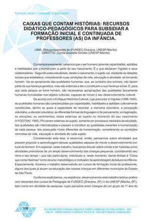 Formação inicial e continuada de professores

CAIXAS QUE CONTAM HISTÓRIAS: RECURSOS
DIDÁTICO-PEDAGÓGICOS PARA SUBSIDIAR A
FORMAÇÃO INICIAL E CONTINUADA DE
PROFESSORES (AS) DA INFÂNCIA.
LIMA , Elieuza Aparecida de (FUNDEC-Dracena; UNESP-Marília)
GIROTTO , Cyntia Graziella Simões (UNESP-Marília)

Contemporaneamente, sabemos que o ser humano aprende capacidades, aptidões
e habilidades que o humanizam a partir do seu nascimento. É o que declaram Vigotski e seus
colaboradores.1 Segundo estes estudiosos, desde o nascimento, o sujeito vai, mediante as relações
sociais que estabelece, considerando suas condições de vida, educação e atividade, se tornando
homem. Vai se apropriando das qualidades humanas, que, ao contrário dos animais, não fazem
parte da sua herança genética, mas são externas a ele e constituem a sua herança social. E, para
que cada pessoa se torne homem, são necessárias apropriações das qualidades tipicamente
humanas incrustadas nos objetos culturais, capazes de mover o seu desenvolvimento cultural.
De acordo com o Enfoque Histórico-Cultural, cujo precursor é Vigotski (1896-1934),
as qualidades humanas são caracterizadas por capacidades, habilidades e aptidões culturalmente
constituídas, dentre as quais a capacidade de recordar, a memória voluntária, a percepção
voluntária, a atenção voluntária, as diferentes formas de linguagem e de pensamento, a imaginação,
as emoções, os sentimentos; todas externas ao sujeito no momento do seu nascimento
(VYGOTSKI, 1995). Por serem externas ao sujeito, somente em processos mediados de atividade,
tais qualidades são internalizadas e passam a constituir as qualidades inerentes à humanização
de cada pessoa. Isto pressupõe níveis diferentes de humanização, considerando as condições
concretas de vida, educação e atividade de cada sujeito.
Considerando esta tese, é essencial, então, pensarmos sobre atividades que
possam propiciar a aprendizagem dessas qualidades capazes de mover o desenvolvimento cultural do homem. Em especial, neste trabalho, buscamos discutir sobre contar e ler histórias como
atividades promotoras de um amplo desenvolvimento das crianças pequenas, considerando seu
ritmo e seu tempo – que são particulares, individuais e, neste momento, dando ênfase à “Caixa
que conta Histórias” como recurso metodológico e motivador da aprendizagem da leitura na infância.
Especialmente, focamos o trabalho desenvolvido em cursos de formação inicial de professores,
alguns dos quais já atuam na educação das nossas crianças em diferentes municípios do Estado
de São Paulo.
Conforme explicitamos, na seqüência, desenvolvemos este trabalho teórico-prático
com discentes dos cursos de Pedagogia da FUNDEC (Dracena, SP.) e da UNESP (Marília, SP.),
bem como em atividade de pesquisa, cujos parceiros eram crianças de um grupo de 1º ano do

108

IX CONGRESSO ESTADUAL PAULISTA SOBRE FORMAÇÃO DE EDUCADORES - 2007
UNESP - UNIVERSIDADE ESTADUAL PAULISTA - PRO-REITORIA DE GRADUAÇÃO

 