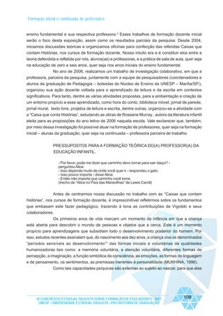 Formação inicial e continuada de professores

ensino fundamental e sua respectiva professora.2 Esses trabalhos de formação docente inicial
serão o foco desta exposição, assim como os resultados parciais da pesquisa. Desde 2004,
iniciamos discussões teóricas e organizamos oficinas para confecção das referidas Caixas que
contam Histórias, nos cursos de formação docente. Nosso intuito era e é constituir elos entre a
teoria defendida e refletida por nós, alunos(as) e professoras, e a prática de sala de aula, quer seja
na educação de zero a seis anos, quer seja nos anos iniciais do ensino fundamental.
No ano de 2006, realizamos um trabalho de investigação colaborativo, em que a
professora, parceira da pesquisa, juntamente com a equipe de pesquisadores (coordenadores e
alunos da graduação de Pedagogia – bolsistas do Núcleo de Ensino da UNESP – Marília/SP.),
organizou sua ação docente voltada para o aprendizado da leitura e da escrita em contextos
significativos. Para tanto, dentre as várias atividades propostas, para a ambientação e criação de
um entorno propício a esse aprendizado, como hora do conto, biblioteca móvel, jornal de parede,
jornal mural, texto livre, projetos de leitura e escrita, dentre outras, organizou-se a atividade com
a “Caixa que conta Histórias”, estudando as obras de Roseane Murray , autora da literatura infantil
eleita para as proposições do ano letivo de 2006 naquela escola. Vale esclarecer que, também,
por meio dessa investigação foi possível atuar na formação de professores, quer seja na formação
inicial – alunas da graduação, quer seja na continuada – professora parceira de trabalho.
PRESSUPOSTOS PARA A FORMAÇÃO TEÓRICA DO(A) PROFESSOR(A) DA
EDUCAÇÃO INFANTIL.
- Por favor, pode me dizer que caminho devo tomar para sair daqui? perguntou Alice.
- Isso depende muito de onde você quer ir - respondeu o gato.
- Isso pouco importa - disse Alice.
- Então não importa que caminho você tome.
(trecho de “Alice no País das Maravilhas” de Lewis Caroll)

Antes de centrarmos nossa discussão no trabalho com as “Caixas que contam
histórias”, nos cursos de formação docente, é imprescindível refletirmos sobre os fundamentos
que embasam este fazer pedagógico, trazendo à tona as contribuições de Vigotski e seus
colaboradores.
Os primeiros anos de vida marcam um momento da infância em que a criança
está aberta para descobrir o mundo de pessoas e objetos que a cerca. Este é um momento
propício para aprendizagens que subsidiam todo o desenvolvimento posterior do homem. Por
isso, estudos recentes assinalam que, do nascimento aos dez anos, a criança vive os denominados
“períodos sensíveis ao desenvolvimento”3 das formas iniciais e voluntárias de qualidades
humanizadoras tais como: a memória voluntária, a atenção voluntária, diferentes formas de
percepção, a imaginação, a função simbólica da consciência, as emoções, as formas de linguagem
e de pensamento, os sentimentos, as premissas inerentes à personalidade (MUKHINA, 1996).
Como tais capacidades psíquicas são externas ao sujeito ao nascer, para que elas

IX CONGRESSO ESTADUAL PAULISTA SOBRE FORMAÇÃO DE EDUCADORES - 2007
UNESP - UNIVERSIDADE ESTADUAL PAULISTA - PRO-REITORIA DE GRADUAÇÃO

109

 
