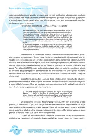 Formação inicial e continuada de professores

sejam apropriadas e desenvolvidas em níveis cada vez mais sofisticados, são essenciais condições
adequadas de vida, de educação e de atividade. Isso significa que não é qualquer ação que provoca
a aprendizagem destas capacidades, mas atividades nas quais elas sejam necessárias e faça
sentido para quem as apropria.
Para ampliar essa reflexão, Mukhina (1996, p. 43) explicita:
As diferentes condições em que transcorre o desenvolvimento psíquico
da criança interferem de maneiras distintas nesse desenvolvimento.
As condições naturais – constituição do organismo, suas funções e
sua maturação – são imprescindíveis; sem elas não pode haver
desenvolvimento psíquico, mas não são elas que determinam as
qualidades psíquicas da criança. Isso depende das condições de vida
e da educação, sob influência das quais a criança assimila a experiência
social.
A experiência social é a fonte do desenvolvimento psíquico da criança;
é daí, com o adulto como mediador, que a criança recebe o material
com que serão construídas as qualidades psíquicas e as propriedades
de sua personalidade.

Nesse sentido, é fundamental planejar e organizar atividades mediante as quais a
criança possa aprender o uso dessas capacidades em experiências inicialmente realizadas em
relação com outras pessoas. Eis outra tese essencial para compreendermos o desenvolvimento
infantil: a educação sistematizada pode provocar aprendizagens promotoras de desenvolvimento
quando considera ações colaborativas entre a criança e o professor e entre as crianças e seus
pares. Para Vigotskii (1988), essas ações colaborativas, feitas em conjunto, constituem o início
do processo de apropriação dos conhecimentos, no nível interpessoal. Um segundo momento
desta apropriação, é a realização das ações feitas externamente no nível intrapessoal, ou seja, no
nível mental.
Dessa forma, as relações possíveis de se estabelecerem na instituição educativa
podem ser motivadoras de aprendizagens essenciais ao desenvolvimento cultural da inteligência
e personalidade humanas. Uma vez que todos os processos psíquicos são realizados inicialmente
nas relações entre as pessoas, constituem-se como
[...] resultado da passagem para o interior das ações de orientação
externa [...]. Graças ao processo de internalização, a assimilação de
ações dirigidas sob orientação do adulto aperfeiçoa as ações psíquicas
internas e impulsiona o progresso psíquico. (MUKHINA, 1996, p. 46).

Em especial na educação das crianças pequenas, entre zero e seis anos, o fazer
partilhado é fundamental no processo de apropriação de conhecimentos propulsores de um amplo
desenvolvimento da inteligência e da personalidade infantis. Inicialmente, a criança realiza atividades
com a parceria do adulto e outras pessoas mais experientes para, então, ao internalizar as ações
práticas e mentais, poder fazê-las de modo independente.
Do ponto de vista da teoria aqui defendida, esse trabalho pedagógico intencional e
mediatizado é base essencial na criação de elos mediadores entre a criança e o conhecimento a

110

IX CONGRESSO ESTADUAL PAULISTA SOBRE FORMAÇÃO DE EDUCADORES - 2007
UNESP - UNIVERSIDADE ESTADUAL PAULISTA - PRO-REITORIA DE GRADUAÇÃO

 