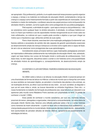 Formação inicial e continuada de professores

ser apropriado. O(a) professor(a), portanto, é um sujeito essencial nesse processo quando organiza
o espaço, o tempo e os materiais na instituição de educação infantil, contemplando o tempo da
criança e o espaço como historicamente formado a partir das experiências ali vivenciadas. Como
mediador e criador de mediações, o professor assume seu papel precípuo como enriquecedor da
atividade infantil e, também, se torna sujeito ativo como protagonista de sua prática pedagógica.
Pelo exposto, a atividade do sujeito – quer seja a criança ou o(a) professor(a) – não
se caracteriza como qualquer fazer no âmbito educativo. A atividade, no enfoque histórico-cultural, é o fazer que mobiliza o uso de capacidades mentais reorganizando-as em níveis cada vez
mais sofisticados, na vivência em que o sujeito pode conciliar o objetivo a que quer chegar ao
motivo que o impulsiona a agir, atribuindo sentido às suas ações.
Para o fazer docente, essa tese tem uma implicação pedagógica fundamental: aos
fazeres estéreis e esvaziados de sentido não são capazes de garantir aprendizados essenciais
ao desenvolvimento amplo da criança e tampouco a envolve como sujeito ativo e capaz de fazer,
de ser e de se relacionar como protagonista das suas aprendizagens.
Considerando esses princípios teóricos cujas implicações pedagógicas precisam
ser repensadas e efetivadas cotidianamente nas instituições de educação infantil, mas, sobretudo,
urgem ser base teórica nos cursos de formação inicial e continuada de professores(as). Com
base nisso, no item seguinte, discutimos sobre o contar e o ler histórias como uma possibilidade
de atividade motora de aprendizagens e, conseqüentemente, de desenvolvimento amplo da
criança.
O CONTAR E O LER HISTÓRIAS: FAZERES ESSENCIAIS NA EDUCAÇÃO
INFANTIL
Ao refletir sobre a leitura e as leituras na educação infantil, é possível pensar em
uma diversidade de formas de leitura na infância: a leitura de mundo que a criança faz com todos
os seus sentidos ao manusear objetos, ao perceber o movimento das plantas e dos animais, ao
ver ilustrações de livros, ao olhar o que acontece ao seu redor... ao ouvir, ao tatear, ao degustar o
que cai em suas mãos e, ainda, ao buscar desvendar os símbolos lingüísticos. Para nós – e
nosso fundamento no trabalho de formação de professores (as), essa leitura é um descobrir e se
apaixonar pelo mundo como Madalena Freire assinala com propriedade no texto “A paixão de
conhecer o mundo” (1995).
Essa paixão de conhecer o mundo caracteriza, por sua vez, inúmeras leituras
possíveis de serem planejadas e organizadas, intencional e conscientemente, na rotina diária da
educação infantil. Dentre elas, faremos uma reflexão particular sobre o ler e o contar histórias
como maneiras de inserir ativamente – a partir do fazer ativo e intencional do(a) professor(a) – a
criança desde pequenininha no mundo letrado. Ainda que ela não leia o texto escrito, efetivamente,
terá oportunidade de perceber atitudes de leitores efetivos, apropriando-se paulatinamente de
estratégias de leitura.

IX CONGRESSO ESTADUAL PAULISTA SOBRE FORMAÇÃO DE EDUCADORES - 2007
UNESP - UNIVERSIDADE ESTADUAL PAULISTA - PRO-REITORIA DE GRADUAÇÃO

111

 
